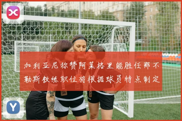 加利亚尼称赞阿莱格里能胜任那不勒斯教练职位将根据球员特点制定战术
