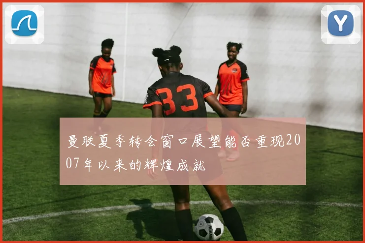 曼联夏季转会窗口展望能否重现2007年以来的辉煌成就