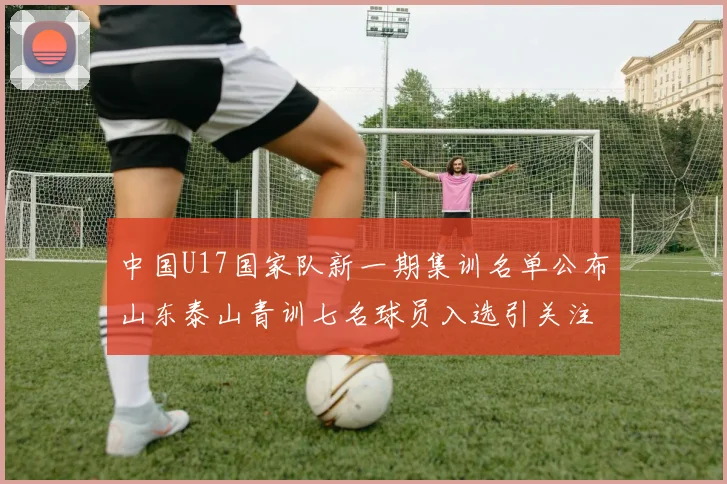 中国U17国家队新一期集训名单公布山东泰山青训七名球员入选引关注