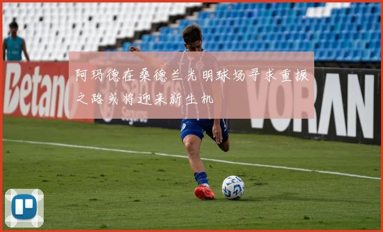 阿玛德在桑德兰光明球场寻求重振之路或将迎来新生机