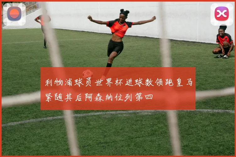 利物浦球员世界杯进球数领跑皇马紧随其后阿森纳位列第四