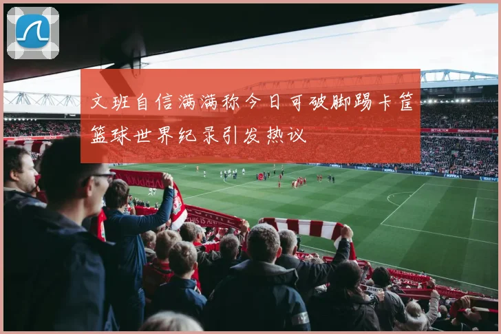 文班自信满满称今日可破脚踢卡筐篮球世界纪录引发热议