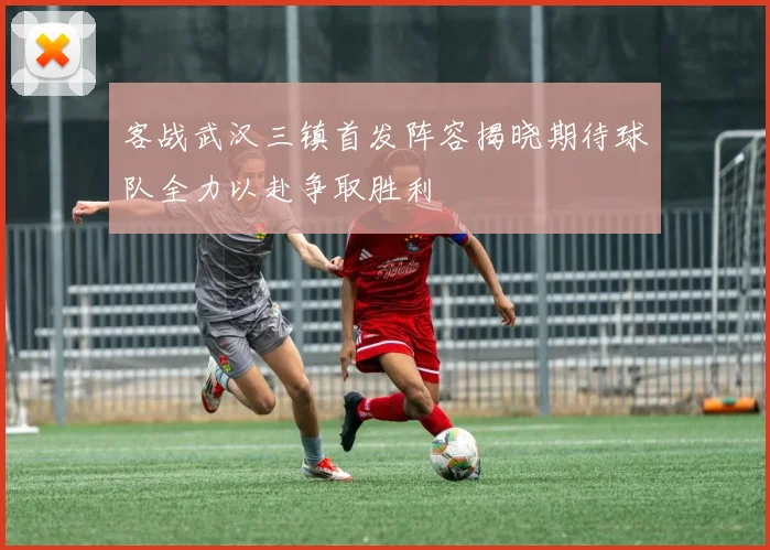 客战武汉三镇首发阵容揭晓期待球队全力以赴争取胜利