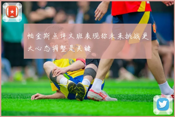 帕金斯点评文班表现称未来挑战更大心态调整是关键